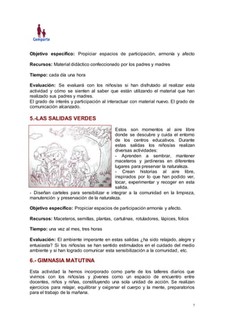7
Objetivo específico: Propiciar espacios de participación, armonía y afecto
Recursos: Material didáctico confeccionado por los padres y madres
Tiempo: cada día una hora
Evaluación: Se evaluará con los niños/as si han disfrutado al realizar esta
actividad y cómo se sienten al saber que están utilizando el material que han
realizado sus padres y madres.
El grado de interés y participación al interactuar con material nuevo. El grado de
comunicación alcanzado.
5.-LAS SALIDAS VERDES
Estos son momentos al aire libre
donde se descubre y cuida el entorno
de los centros educativos. Durante
estas salidas los niños/as realizan
diversas actividades:
- Aprenden a sembrar, mantener
maceteros y jardineras en diferentes
lugares para preservar la naturaleza.
- Crean historias al aire libre,
inspirados por lo que han podido ver,
tocar, experimentar y recoger en esta
salida.
- Diseñan carteles para sensibilizar e integrar a la comunidad en la limpieza,
manutención y preservación de la naturaleza.
Objetivo específico: Propiciar espacios de participación armonía y afecto.
Recursos: Maceteros, semillas, plantas, cartulinas, rotuladores, lápices, folios
Tiempo: una vez al mes, tres horas
Evaluación: El ambiente imperante en estas salidas ¿ha sido relajado, alegre y
entusiasta? Si los niños/as se han sentido estimulados en el cuidado del medio
ambiente y si han logrado comunicar esta sensibilización a la comunidad, etc.
6.- GIMNASIA MATUTINA
Esta actividad la hemos incorporado como parte de los talleres diarios que
vivimos con los niños/as y jóvenes como un espacio de encuentro entre
docentes, niños y niñas, constituyendo una sola unidad de acción. Se realizan
ejercicios para relajar, equilibrar y oxigenar el cuerpo y la mente, preparatorios
para el trabajo de la mañana.
 