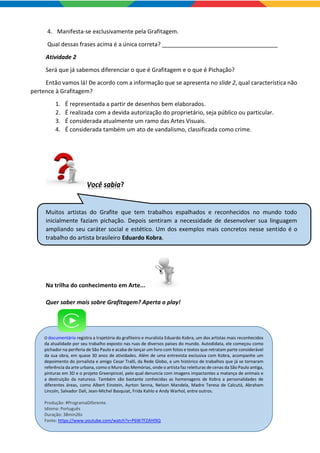O documentário registra a trajetória do grafiteiro e muralista Eduardo Kobra, um dos artistas mais reconhecidos
da atualidade por seu trabalho exposto nas ruas de diversos países do mundo. Autodidata, ele começou como
pichador na periferia de São Paulo e acaba de lançar um livro com fotos e textos que retratam parte considerável
da sua obra, em quase 30 anos de atividades. Além de uma entrevista exclusiva com Kobra, acompanhe um
depoimento do jornalista e amigo Cesar Tralli, da Rede Globo, e um histórico de trabalhos que já se tornaram
referência da arte urbana, como o Muro das Memórias, onde o artista faz releituras de cenas da São Paulo antiga,
pinturas em 3D e o projeto Greenpincel, pelo qual denuncia com imagens impactantes a matança de animais e
a destruição da natureza. Também são bastante conhecidas as homenagens de Kobra a personalidades de
diferentes áreas, como Albert Einstein, Ayrton Senna, Nelson Mandela, Madre Teresa de Calcutá, Abraham
Lincoln, Salvador Dali, Jean-Michel Basquiat, Frida Kahlo e Andy Warhol, entre outros.
Produção: #ProgramaDiferente.
Idioma: Português
Duração: 38min26s
Fonte: https://www.youtube.com/watch?v=P6W7FZAHI9Q
4. Manifesta-se exclusivamente pela Grafitagem.
Qual dessas frases acima é a única correta? ____________________________________
Atividade 2
Será que já sabemos diferenciar o que é Grafitagem e o que é Pichação?
Então vamos lá! De acordo com a informação que se apresenta no slide 2, qual característica não
pertence à Grafitagem?
1. É representada a partir de desenhos bem elaborados.
2. É realizada com a devida autorização do proprietário, seja público ou particular.
3. É considerada atualmente um ramo das Artes Visuais.
4. É considerada também um ato de vandalismo, classificada como crime.
Você sabia?
Muitos artistas do Grafite que tem trabalhos espalhados e reconhecidos no mundo todo
inicialmente faziam pichação. Depois sentiram a necessidade de desenvolver sua linguagem
ampliando seu caráter social e estético. Um dos exemplos mais concretos nesse sentido é o
trabalho do artista brasileiro Eduardo Kobra.
Na trilha do conhecimento em Arte...
Quer saber mais sobre Grafitagem? Aperta o play!
 
