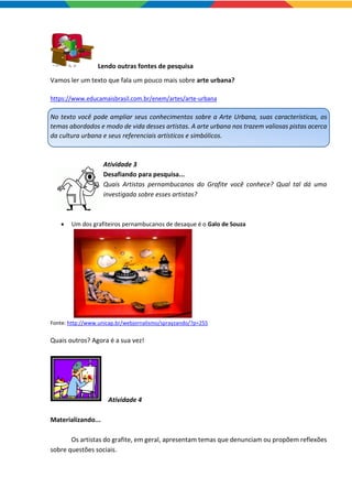 Lendo outras fontes de pesquisa
Vamos ler um texto que fala um pouco mais sobre arte urbana?
https://www.educamaisbrasil.com.br/enem/artes/arte-urbana
No texto você pode ampliar seus conhecimentos sobre a Arte Urbana, suas características, os
temas abordados e modo de vida desses artistas. A arte urbana nos trazem valiosas pistas acerca
da cultura urbana e seus referenciais artísticos e simbólicos.
Atividade 3
Desafiando para pesquisa...
Quais Artistas pernambucanos do Grafite você conhece? Qual tal dá uma
investigada sobre esses artistas?
 Um dos grafiteiros pernambucanos de desaque é o Galo de Souza
Fonte: http://www.unicap.br/webjornalismo/sprayzando/?p=255
Quais outros? Agora é a sua vez!
Atividade 4
Materializando...
Os artistas do grafite, em geral, apresentam temas que denunciam ou propõem reflexões
sobre questões sociais.
 