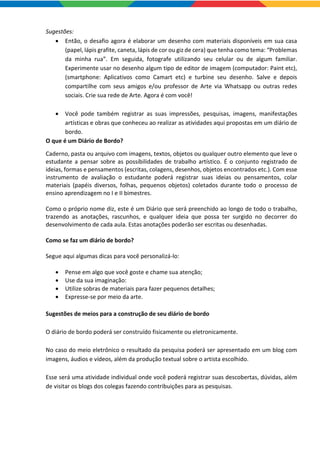 Sugestões:
 Então, o desafio agora é elaborar um desenho com materiais disponíveis em sua casa
(papel, lápis grafite, caneta, lápis de cor ou giz de cera) que tenha como tema: “Problemas
da minha rua”. Em seguida, fotografe utilizando seu celular ou de algum familiar.
Experimente usar no desenho algum tipo de editor de imagem (computador: Paint etc),
(smartphone: Aplicativos como Camart etc) e turbine seu desenho. Salve e depois
compartilhe com seus amigos e/ou professor de Arte via Whatsapp ou outras redes
sociais. Crie sua rede de Arte. Agora é com você!
 Você pode também registrar as suas impressões, pesquisas, imagens, manifestações
artísticas e obras que conheceu ao realizar as atividades aqui propostas em um diário de
bordo.
O que é um Diário de Bordo?
Caderno, pasta ou arquivo com imagens, textos, objetos ou qualquer outro elemento que leve o
estudante a pensar sobre as possibilidades de trabalho artístico. É o conjunto registrado de
ideias, formas e pensamentos (escritas, colagens, desenhos, objetos encontrados etc.). Com esse
instrumento de avaliação o estudante poderá registrar suas ideias ou pensamentos, colar
materiais (papéis diversos, folhas, pequenos objetos) coletados durante todo o processo de
ensino aprendizagem no I e II bimestres.
Como o próprio nome diz, este é um Diário que será preenchido ao longo de todo o trabalho,
trazendo as anotações, rascunhos, e qualquer ideia que possa ter surgido no decorrer do
desenvolvimento de cada aula. Estas anotações poderão ser escritas ou desenhadas.
Como se faz um diário de bordo?
Segue aqui algumas dicas para você personalizá-lo:
 Pense em algo que você goste e chame sua atenção;
 Use da sua imaginação:
 Utilize sobras de materiais para fazer pequenos detalhes;
 Expresse-se por meio da arte.
Sugestões de meios para a construção de seu diário de bordo
O diário de bordo poderá ser construído fisicamente ou eletronicamente.
No caso do meio eletrônico o resultado da pesquisa poderá ser apresentado em um blog com
imagens, áudios e vídeos, além da produção textual sobre o artista escolhido.
Esse será uma atividade individual onde você poderá registrar suas descobertas, dúvidas, além
de visitar os blogs dos colegas fazendo contribuições para as pesquisas.
 