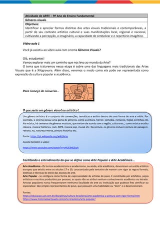 Atividade de ARTE – 9º Ano de Ensino Fundamental
Gêneros visuais
Objetivos:
Identificar e apreciar formas distintas das artes visuais tradicionais e contemporâneas, a
partir de seu contexto artístico cultural e suas manifestações local, regional e nacional,
cultivando a percepção, o imaginário, a capacidade de simbolizar e o repertório imagético.
Vídeo aula 1
Você já assistiu ao vídeo aula com o tema Gêneros Visuais?
Olá, estudantes!
Vamos explorar mais um caminho que nos leva ao mundo da Arte?
O tema que trataremos nessa etapa é sobre uma das linguagens mais tradicionais das Artes
Visuais que é a Xilogravura. Além disso, veremos o modo como ela pode ser representada como
expressão da cultura popular e acadêmica.
Para começo de conversa...
O que seria um gênero visual ou artístico?
Um gênero artístico é o conjunto de convenções, temáticas e estilos dentro de uma forma de arte e mídia. Por
exemplo, o cinema possui uma gama de gêneros, como aventura, horror, comédia, romance, ficção científica etc.
Na música, há centenas de gêneros musicais, que variam de acordo com a região, cultura etc., como música erudita
clássica, música folclórica, rock, MPB, música pop, muzak etc. Na pintura, os gêneros incluem pintura de paisagem,
retrato, nu, natureza-morta, pintura histórica etc.
Fonte: https://pt.wikipedia.org/wiki/Arte
Assista também o vídeo:
https://www.youtube.com/watch?v=vHUS3nEj5oA
Facilitando o entendimento do que se define como Arte Popular e Arte Acadêmica...
Arte Acadêmica - Os termos academicismo e academismo, ou ainda, arte acadêmica, denominam um estilo artístico
europeu que existiu entre os séculos 17 e 19, caracterizado pela tentativa de manter com rigor as regras formais,
estéticas e técnicas do estilo das escolas de arte.
Arte Popular - se configura como forma de expressividade de artistas do povo. É constituída por artefatos, peças
artísticas e escritos produzidos por pessoas, as quais não se atribui nenhum conhecimento acadêmico ou letrado.
Artistas populares nunca frequentaram nenhuma faculdade de arte ou instituição que pudesse lhes certificar ou
especializar. São simples representantes do povo, que possuem uma habilidade ou “dom” e o desenvolveram.
Fontes:
https://educacao.uol.com.br/disciplinas/cultura-brasileira/arte-academica-a-pintura-com-rigor-formal.htm
https://www.historiadaarteweb.com/arte-brasileira/arte-popular/
 