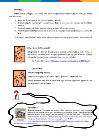 Atividade 1
Então, vamos começar... De acordo com o que foi apresentado nos dois textos acima, podemos
considerar que:
5. A pintura de paisagem é um gênero das Artes Visuais.
6. O artista popular é um simples representante do povo sem nunca ter passado por faculdade
de Arte.
7. A única linguagem artística que não possui nenhum gênero é a música.
8. A Arte Acadêmica tenta manter rigorosamente as regras (técnicas e estéticas) das Escolas de
Arte.
Qual dessas frases acima é a única que não corresponde ao que apresentam os textos citados?
____________________________________
Sim, e o que é Xilogravura?
Xilogravura é a técnica de gravura na qual se utiliza madeira como matriz e
possibilita a reprodução da imagem gravada sobre o papel ou outro suporte
adequado. É um processo muito parecido com um carimbo.
Confira também o vídeo: https://www.youtube.com/watch?v=Un8ZQHSucmk
Atividade 2
Desafiando para pesquisa...
Será que a Xilogravura é o único tipo de gravura? Certamente não.
Então o desafio está feito. Vamos investigar e deixar registrado a pesquisa de
uma outra técnica de Gravura?
Você sabia?
“Engenho Açoriano”, xilogravura, por volta de 1700 A xilogravura adentrou o Brasil através da
colonização portuguesa. (Além desta técnica estar intimamente ligada à tradição cordelista
brasileira, durante muito tempo a xilo foi também utilizada no Brasil para a confecção dos
primeiros rótulos de cachaça, sabonetes e doces). Os primeiros poetas populares que narravam
as sagas da literatura de cordel começaram a surgir a partir de 1750.
Fonte:https://preservacao.wordpress.com/2015/05/19/xilogravura-uma-das-mais-antigas-
tecnicas-de-impressao-do-mundo/
 