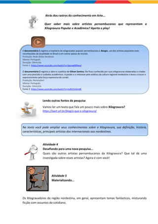 Atrás dos rastros do conhecimento em Arte...
Quer saber mais sobre artistas pernambucanos que representam a
Xilogravura Popular e Acadêmica? Aperta o play!
O documentário 1 registra a trajetória do xilogravador popular pernambucano J. Borges, um dos artistas populares mais
reconhecidos da atualidade no Brasil e em outros países do mundo.
Produção: Rede Globo Nordeste
Idioma: Português
Duração: 20min16s
Fonte 1: https://www.youtube.com/watch?v=QeongNP6wuI
O documentário 2 registra a obra e a poética de Gilvan Samico. Ele ficou conhecido por suas xilogravuras elaboradas e criadas
com uma precisão e cuidados acadêmicos. A paixão e o interesse pela estética da cultura regional nordestina o levou a trocar o
expressionismo pela força expressiva do cordel.
Produção: RevistaSim!
Idioma: Português
Duração: 13min22s
Fonte 2: https://www.youtube.com/watch?v=mdfyYJnGmdE
Lendo outras fontes de pesquisa
Vamos ler um texto que fala um pouco mais sobre Xilogravura?
https://laart.art.br/blog/o-que-e-xilogravura/
No texto você pode ampliar seus conhecimentos sobre a Xilogravura, sua definição, história,
características, principais artistas dos internacionais aos nordestinos.
Atividade 4
Desafiando para uma nova pesquisa...
Quais são outros artistas pernambucanos da Xilogravura? Que tal dá uma
investigada sobre esses artistas? Agora é com você!
Atividade 5
Materializando...
Os Xilogravadores da região nordestina, em geral, apresentam temas fantásticos, misturando
ficção com assuntos do cotidiano.
 