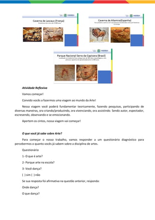 Atividade Reflexiva
Vamos começar!
Convido vocês a fazermos uma viagem ao mundo da Arte!
Nessa viagem você poderá fundamentar teoricamente, fazendo pesquisas, participando de
diversas maneiras, ora criando/produzindo, ora vivenciando, ora assistindo. Sendo autor, espectador,
escrevendo, observando e se emocionando.
Apertem os cintos, nossa viagem vai começar!
O que você já sabe sobre Arte?
Para começar o nosso trabalho, vamos responder a um questionário diagnóstico para
percebermos o quanto vocês já sabem sobre a disciplina de artes.
Questionário
1- O que é arte?
2- Porque arte na escola?
3- Você dança?
( ) sim ( ) não
Se sua resposta foi afirmativa na questão anterior, responda:
Onde dança?
O que dança?
 