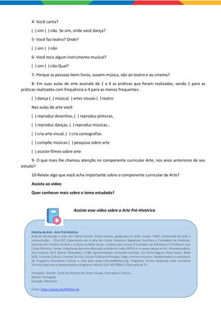 4- Você canta?
( ) sim ( ) não Se sim, onde você dança?
5- Você faz teatro? Onde?
( ) sim ( ) não
6- Você toca algum instrumento musical?
( ) sim ( ) não Qual?
7- Porque as pessoas leem livros, ouvem música, vão ao teatro e ao cinema?
8- Em suas aulas de arte assinale de 1 a 4 as práticas que foram realizadas, sendo 1 para as
práticas realizadas com frequência e 4 para as menos frequentes:
( ) dança ( ) música( ) artes visuais ( ) teatro
Nas aulas de arte você:
( ) reproduz desenhos, ( ) reproduz pinturas,
( ) reproduz danças, ( ) reproduz músicas...
( ) cria arte visual, ( ) cria coreografias
( ) compõe músicas ( ) pesquisa sobre arte
( ) assiste filmes sobre arte
9- O que mais lhe chamou atenção no componente curricular Arte, nos anos anteriores de seu
estudo?
10-Relate algo que você acha importante sobre o componente curricular de Arte?
Assista ao vídeo
Quer conhecer mais sobre o tema estudado?
Assista esse vídeo sobre a Arte Pré-Histórica
História da Arte - Arte Pré-Histórica
Aula de introdução a arte com Elaine Gomes. Elaine Gomes, graduada em artes visuais- FAAP; mestranda em arte e
comunicação -- ECA-USP; Especialista em A Arte de Contar Histórias; Radialista; Escritora e Contadora de Histórias;
Docente em História da Arte e Cultura na Rede Senac, criadora dos cursos O Contador de Histórias e O Professor que
Conta Histórias- Senac; Video/aula docente educação a distância rede UNYCA e no www.sampa.art.br; Arte educadora:
Itaú Cultural, OCA, Bienal, Pinacoteca, CCBB; Apresentações contando histórias: Cia. Porto Seguro, Rede Senac, Rede
SESC, Livrarias Cultura, Livrarias Da Vila, Escolas Públicas e Privadas, Ongs, creches e museus. Apresentadora e produtora
do Programa Mundaréu Cultura e Arte pela www.culturadebolso.org; Programa Vitrola idealizado pelo Jornalista
Toninho Spessoto e Apresentadora Programa Infantil QUE HISTÓRIA É ESSA pela All TV.
Produção: Sheilim: Canal da História das Artes Visuais, Educação e Cultura.
Idioma: Português
Duração: 06min52s
Fonte: https://youtu.be/Hl0t3lxv-4s
 