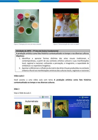 Figura 1 Exemplos de cores de tintas naturais Figura 2 Demonstração das cores no papel
Atividade de ARTE – 7º Ano de Ensino Fundamental
A produção artística como fato histórico contextualizado no tempo e nas diversas culturas
Objetivos:
1. Identificar e apreciar formas distintas das artes visuais tradicionais e
contemporâneas, a partir de seu contexto artístico cultural e suas manifestações
local, regional e nacional, cultivando a percepção, o imaginário, a capacidade de
simbolizar e o repertório imagético.
2. Apontar e diferenciar a influência da matriz das Artes Visuais produzidas no contexto
Urbano e Rural nas manifestações artísticas das culturas locais, regionais e nacionais
Vídeo aula 1
Você assistiu a uma vídeo aula com tema A produção artística como fato histórico
contextualizado no tempo e nas diversas culturas.
Slide 1
Veja o Slide da aula 1
 