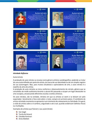 Atividade Reflexiva
Autorretrato
A produção de auto retrato se encaixa como gênero artístico autobiográfico, podendo se tratar
de uma autorreflexão por parte do artista, da marca de sua identidade ou de um simples registro
de sua autoimagem. Mas, para muitos estudiosos e apreciadores de arte, o auto retrato é o
espelho da alma do artista.
A produção de auto retratos se inicia conforme o desenvolvimento do retrato, gênero que se
consolidou de modo autônomo durante o século XIV passando a ocupar um lugar destacado na
arte europeia, atravessando diferentes escolas e estilos artísticos.
Os auto retratos, são na verdade, retratos em que os artistas se veem e se deixam ver pelo
espectador. Geralmente o foco está sobre o rosto, sempre em primeiro plano. O semblante do
artista retratado raramente se apresenta num momento de relaxamento ou felicidade. Em geral,
a visão do artista sobre si é sombria, angustiada e até cruel, quando evidenciam defeitos físicos
ou mutilações.
Exemplos de artistas que fizeram o seu autorretrato:
Van Gogh
Tarsila do Amaral
Cândido Portinari
Anita Malfatti
 