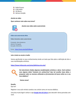 Pablo Picasso
Frida Kahlo
Vik Muniz
Adriana Varejão
Assista ao vídeo
Quer conhecer mais sobre esse tema?
Assiste esse vídeo sobre autorretrato
Leia o texto ou escute o áudio
Vamos aprofundar os seus conhecimentos lendo um texto que fala sobre a definição de Arte e
suas manifestações artísticas.
https://www.infoescola.com/artes/definicao-de-arte/
No texto foram citadas algumas manifestações artísticas e obras. Você conhece
essa alguma delas? Gostaria de conhecê-las? Que tal escolher duas delas e
pesquisar sobre as mesmas utilizando as ferramentas de busca online ou o seu
livro didático?
Vamos nessa!
Desafio
Que tal!
Registrar o seu auto retrato usando o seu celular como um recurso didático.
Uma dica muito legal é utilizar o app Google Arts & Culture para descobrir obras parecidas com
você.
Vídeo aula autorretrato Aline
Vídeo interativo sobre autorretrato
Produção: Aline Medeiros
Idioma: Português
Duração: 03min22s
Fonte: https://youtu.be/Cg23Ii3Rwwk
 