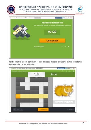 UNIVERSIDAD NACIONAL DE CHIMBORAZO
FACULTAD DE CIENCIAS DE LA EDUCACIÓN, HUMANAS Y TECNOLOGÍAS
ESCUELA DE INFORMÁTICA APLICADA A LA EDUCACIÓN
"Educar no es dar carrera para vivir, sino templar el alma para las dificultades de la vida." 9
Donde daremos clic en comenzar y nos aparecerá nuestro crucigrama donde lo debemos
completar y dar clic en comprobar.
 