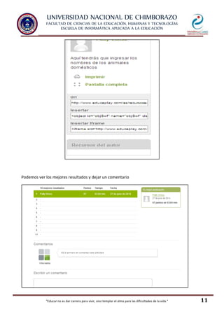 UNIVERSIDAD NACIONAL DE CHIMBORAZO
FACULTAD DE CIENCIAS DE LA EDUCACIÓN, HUMANAS Y TECNOLOGÍAS
ESCUELA DE INFORMÁTICA APLICADA A LA EDUCACIÓN
"Educar no es dar carrera para vivir, sino templar el alma para las dificultades de la vida." 11
Podemos ver los mejores resultados y dejar un comentario
 