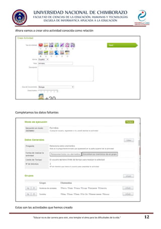 UNIVERSIDAD NACIONAL DE CHIMBORAZO
FACULTAD DE CIENCIAS DE LA EDUCACIÓN, HUMANAS Y TECNOLOGÍAS
ESCUELA DE INFORMÁTICA APLICADA A LA EDUCACIÓN
"Educar no es dar carrera para vivir, sino templar el alma para las dificultades de la vida." 12
Ahora vamos a crear otra actividad conocida como relación
Completamos los datos faltantes
Estas son las actividades que hemos creado
 