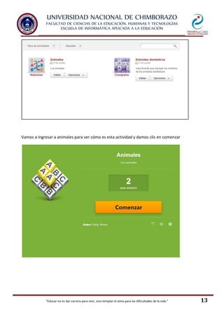 UNIVERSIDAD NACIONAL DE CHIMBORAZO
FACULTAD DE CIENCIAS DE LA EDUCACIÓN, HUMANAS Y TECNOLOGÍAS
ESCUELA DE INFORMÁTICA APLICADA A LA EDUCACIÓN
"Educar no es dar carrera para vivir, sino templar el alma para las dificultades de la vida." 13
Vamos a ingresar a animales para ver cómo es esta actividad y damos clic en comenzar
 