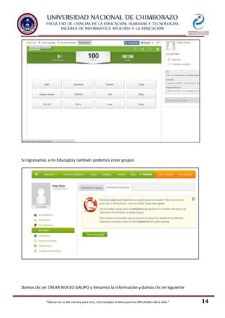 UNIVERSIDAD NACIONAL DE CHIMBORAZO
FACULTAD DE CIENCIAS DE LA EDUCACIÓN, HUMANAS Y TECNOLOGÍAS
ESCUELA DE INFORMÁTICA APLICADA A LA EDUCACIÓN
"Educar no es dar carrera para vivir, sino templar el alma para las dificultades de la vida." 14
Si ingresamos a mi Educaplay también podemos crear grupos
Damos clic en CREAR NUEVO GRUPO y llenamos la información y damos clic en siguiente
 