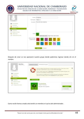 UNIVERSIDAD NACIONAL DE CHIMBORAZO
FACULTAD DE CIENCIAS DE LA EDUCACIÓN, HUMANAS Y TECNOLOGÍAS
ESCUELA DE INFORMÁTICA APLICADA A LA EDUCACIÓN
"Educar no es dar carrera para vivir, sino templar el alma para las dificultades de la vida." 15
Después de crear se nos aparecerá nuestro grupo donde podremos ingresar dando clic en el
nombre
Como recién hemos creado solo tendrá un miembro el cual es del administrador.
 