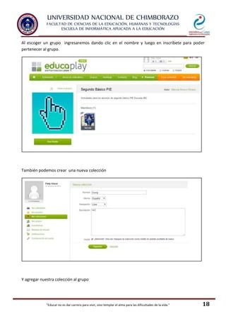 UNIVERSIDAD NACIONAL DE CHIMBORAZO
FACULTAD DE CIENCIAS DE LA EDUCACIÓN, HUMANAS Y TECNOLOGÍAS
ESCUELA DE INFORMÁTICA APLICADA A LA EDUCACIÓN
"Educar no es dar carrera para vivir, sino templar el alma para las dificultades de la vida." 18
Al escoger un grupo ingresaremos dando clic en el nombre y luego en inscríbete para poder
pertenecer al grupo.
También podemos crear una nueva colección
Y agregar nuestra colección al grupo
 
