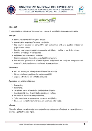 UNIVERSIDAD NACIONAL DE CHIMBORAZO
FACULTAD DE CIENCIAS DE LA EDUCACIÓN, HUMANAS Y TECNOLOGÍAS
ESCUELA DE INFORMÁTICA APLICADA A LA EDUCACIÓN
"Educar no es dar carrera para vivir, sino templar el alma para las dificultades de la vida." 1
¿Qué es?
Es una plataforma on-line que permite crear y compartir actividades educativas multimedia.
Ventajas
 Es una plataforma intuitiva y fácil de usar
 Es gratis y no necesita software de instalación
 Los recursos creados son compatibles con plataformas LMS y se pueden embeber en
páginas webs o blogs
 Permite crear colecciones para empaquetar actividades y facilitar el uso de las mismas
 Permite la descarga de los recursos
 Genera recursos de manera inmediata
 Los recursos están disponibles para el público en general
 Los recursos generados se pueden imprimir y reproducir en cualquier navegador o de
manera local desde diferentes medios de almacenamiento
Desventajas
 Una vez descargado no se pueden modificar los recursos
 No permite la puntuación en las plataformas LMS
 Algunas actividades son limitadas en su uso
Algunas de sus características son:
 Es gratuito,
 Es sencillo,
 Se pueden elaborar materiales de manera profesional,
 Cuenta con 12 tipos de actividades posibles de realizar,
 Se elaboran materiales de forma online,
 Solo con registrarte puedes crear tus propia actividades,
 Se pueden compartir los materiales con quien esté interesado.
Idiomas
Educaplay adquiere una intención internacional como plataforma, ofreciendo su contenido en tres
idiomas: español, francés e inglés.
 