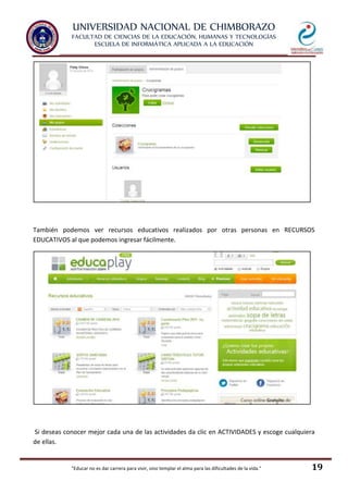 UNIVERSIDAD NACIONAL DE CHIMBORAZO
FACULTAD DE CIENCIAS DE LA EDUCACIÓN, HUMANAS Y TECNOLOGÍAS
ESCUELA DE INFORMÁTICA APLICADA A LA EDUCACIÓN
"Educar no es dar carrera para vivir, sino templar el alma para las dificultades de la vida." 19
También podemos ver recursos educativos realizados por otras personas en RECURSOS
EDUCATIVOS al que podemos ingresar fácilmente.
Si deseas conocer mejor cada una de las actividades da clic en ACTIVIDADES y escoge cualquiera
de ellas.
 