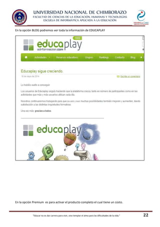 UNIVERSIDAD NACIONAL DE CHIMBORAZO
FACULTAD DE CIENCIAS DE LA EDUCACIÓN, HUMANAS Y TECNOLOGÍAS
ESCUELA DE INFORMÁTICA APLICADA A LA EDUCACIÓN
"Educar no es dar carrera para vivir, sino templar el alma para las dificultades de la vida." 22
En la opción BLOG podremos ver toda la información de EDUCAPLAY
En la opción Premium es para activar el producto completo el cual tiene un costo.
 