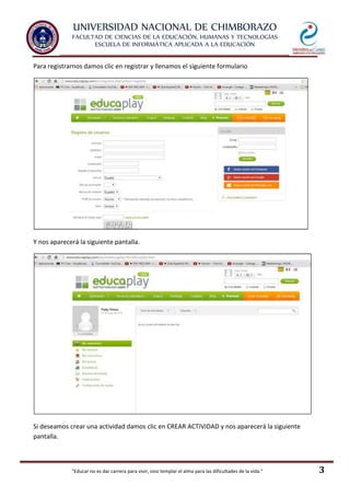 UNIVERSIDAD NACIONAL DE CHIMBORAZO
FACULTAD DE CIENCIAS DE LA EDUCACIÓN, HUMANAS Y TECNOLOGÍAS
ESCUELA DE INFORMÁTICA APLICADA A LA EDUCACIÓN
"Educar no es dar carrera para vivir, sino templar el alma para las dificultades de la vida." 3
Para registrarnos damos clic en registrar y llenamos el siguiente formulario
Y nos aparecerá la siguiente pantalla.
Si deseamos crear una actividad damos clic en CREAR ACTIVIDAD y nos aparecerá la siguiente
pantalla.
 