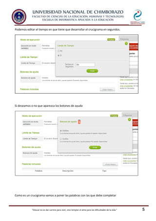 UNIVERSIDAD NACIONAL DE CHIMBORAZO
FACULTAD DE CIENCIAS DE LA EDUCACIÓN, HUMANAS Y TECNOLOGÍAS
ESCUELA DE INFORMÁTICA APLICADA A LA EDUCACIÓN
"Educar no es dar carrera para vivir, sino templar el alma para las dificultades de la vida." 5
Podemos editar el tiempo en que tiene que desarrollar el crucigrama en segundos.
Si deseamos o no que aparezca los botones de ayuda
Como es un crucigrama vamos a poner las palabras con las que debe completar
 