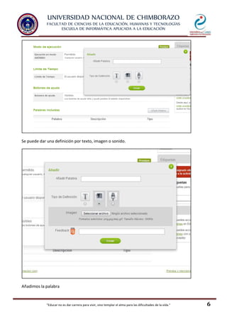 UNIVERSIDAD NACIONAL DE CHIMBORAZO
FACULTAD DE CIENCIAS DE LA EDUCACIÓN, HUMANAS Y TECNOLOGÍAS
ESCUELA DE INFORMÁTICA APLICADA A LA EDUCACIÓN
"Educar no es dar carrera para vivir, sino templar el alma para las dificultades de la vida." 6
Se puede dar una definición por texto, imagen o sonido.
Añadimos la palabra
 