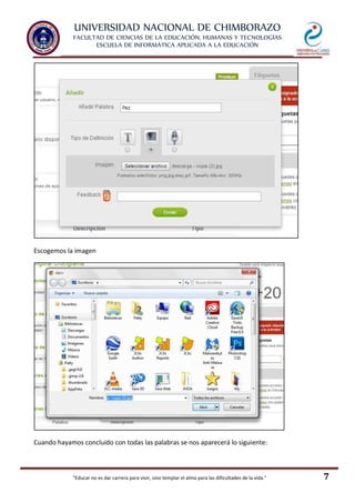 UNIVERSIDAD NACIONAL DE CHIMBORAZO
FACULTAD DE CIENCIAS DE LA EDUCACIÓN, HUMANAS Y TECNOLOGÍAS
ESCUELA DE INFORMÁTICA APLICADA A LA EDUCACIÓN
"Educar no es dar carrera para vivir, sino templar el alma para las dificultades de la vida." 7
Escogemos la imagen
Cuando hayamos concluido con todas las palabras se nos aparecerá lo siguiente:
 
