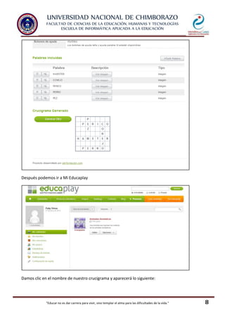 UNIVERSIDAD NACIONAL DE CHIMBORAZO
FACULTAD DE CIENCIAS DE LA EDUCACIÓN, HUMANAS Y TECNOLOGÍAS
ESCUELA DE INFORMÁTICA APLICADA A LA EDUCACIÓN
"Educar no es dar carrera para vivir, sino templar el alma para las dificultades de la vida." 8
Después podemos ir a Mi Educaplay
Damos clic en el nombre de nuestro crucigrama y aparecerá lo siguiente:
 