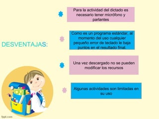 DESVENTAJAS: 
Para la actividad del dictado es 
necesario tener micrófono y 
parlantes 
Como es un programa estándar, al 
momento del uso cualquier 
pequeño error de teclado le baja 
puntos en el resultado final. 
Una vez descargado no se pueden 
modificar los recursos 
Algunas actividades son limitadas en 
su uso 
 