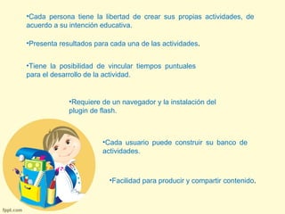 •Cada persona tiene la libertad de crear sus propias actividades, de 
acuerdo a su intención educativa. 
•Presenta resultados para cada una de las actividades. 
•Tiene la posibilidad de vincular tiempos puntuales 
para el desarrollo de la actividad. 
•Requiere de un navegador y la instalación del 
plugin de flash. 
•Cada usuario puede construir su banco de 
actividades. 
•Facilidad para producir y compartir contenido. 
 