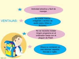 VENTAJAS: 
Actividad atractiva y fácil de 
manejar. 
Se puede insertar 
imágenes y archivo de 
audio (para niños no 
lectores) 
No se necesita instalar 
ningún programa en el 
ordenador basta con el 
pluguin de Flash 
Ofrece su contenido en 
tres idiomas: español, 
francés e inglés. 
 