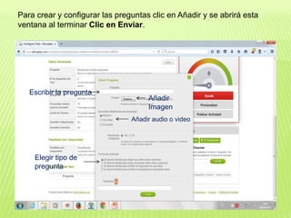 Para crear y configurar las preguntas clic en Añadir y se abrirá esta
ventana al terminar Clic en Enviar.
Escribir la pregunta
Añadir
Imagen
Añadir audio o video
Elegir tipo de
pregunta
 