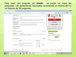 Para crear otra pregunta clic Añadir, se puede ver como las
preguntas van apareciendo. Educaplay recomienda un mínimo de 4 y
un máximo de 26 preguntas.
 