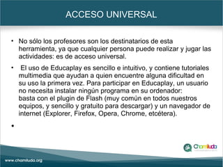 ACCESO UNIVERSAL
• No sólo los profesores son los destinatarios de esta
herramienta, ya que cualquier persona puede realizar y jugar las
actividades: es de acceso universal.
• El uso de Educaplay es sencillo e intuitivo, y contiene tutoriales
multimedia que ayudan a quien encuentre alguna dificultad en
su uso la primera vez. Para participar en Educaplay, un usuario
no necesita instalar ningún programa en su ordenador:
basta con el plugin de Flash (muy común en todos nuestros
equipos, y sencillo y gratuito para descargar) y un navegador de
internet (Explorer, Firefox, Opera, Chrome, etcétera).
•
 