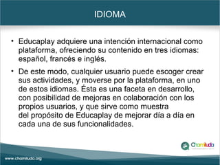 IDIOMA
• Educaplay adquiere una intención internacional como
plataforma, ofreciendo su contenido en tres idiomas:
español, francés e inglés.
• De este modo, cualquier usuario puede escoger crear
sus actividades, y moverse por la plataforma, en uno
de estos idiomas. Ésta es una faceta en desarrollo,
con posibilidad de mejoras en colaboración con los
propios usuarios, y que sirve como muestra
del propósito de Educaplay de mejorar día a día en
cada una de sus funcionalidades.
 