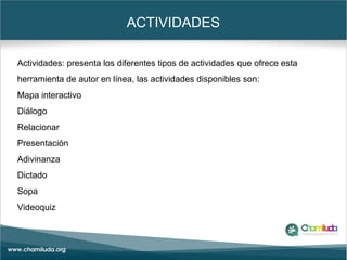 ACTIVIDADES
Actividades: presenta los diferentes tipos de actividades que ofrece esta
herramienta de autor en línea, las actividades disponibles son:
Mapa interactivo
Diálogo
Relacionar
Presentación
Adivinanza
Dictado
Sopa
Videoquiz
 