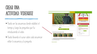 Crear una
actividad: videoquiz
• Puedo ver las secuencias donde establecí el
tiempo y luego las preguntas que fui
introduciendo al video.
• Puedo llevando el cursor sobre cada secuenciar
editar la secuencia y la pregunta.
 