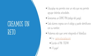 Creamos un
reto
• Educaplay nos permite crear un reto que nos permite
agrupar distintas actividades.
• Generamos un GAME PIN (código del juego).
• Cada alumno ingresa con el código y puede identificarse
con su nombre.
• Probemos este quer armé integrando el VideoQuiz:
• Ir a game.educaplay.com
• Escribir el PIN: 170744
• ¡ A jugar!
 