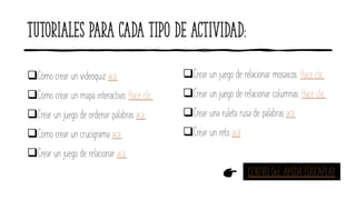 Tutoriales para cada tipo de actividad:
❑Cómo crear un videoquiz acá.
❑Cómo crear un mapa interactivo. Hace clic.
❑Crear un juego de ordenar palabras acá.
❑Cómo crear un crucigrama acá.
❑Crear un juego de relacionar acá.
❑Crear un juego de relacionar mosaicos. Hace clic.
❑Crear un juego de relacionar columnas. Hace clic.
❑Crear una ruleta rusa de palabras acá.
❑Crear un reto acá
CENTRO DcE AYUDA EDUCAPLAY
 