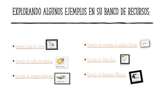 Explorando algunos ejemplos en su banco de recursos:
• Ejemplo Sopa de Letras
• Ejemplo de ruleta de palabras
• Ejemplo de Imagen Interactiva
• Ejemplo de completar la palabra faltante
• Ejemplo de Video Quiz
• Ejemplo de Relacionar Mosaico:
 