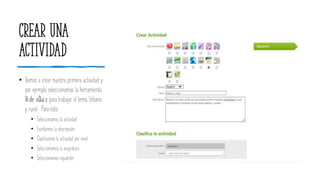 Crear una
actividad
• Vamos a crear nuestra primera actividad y
por ejemplo seleccionamos la herramienta
Vide oQuiz para trabajar el tema Urbano
y rural. Para esto:
• Seleccionamos la actividad
• Escribimos la descripción.
• Clasificamos la actividad por nivel.
• Seleccionamos la asignatura
• Seleccionamos siguiente.
 