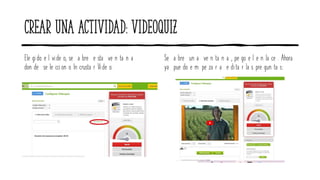 Crear una actividad: videoquiz
Ele gido e l vide o, se a bre e sta ve n ta n a
don de se le ccion o In crusta r Vide o.
Se a bre un a ve n ta n a , pe go e l e n la ce . Ahora
ya pue do e m pe za r a e dita r la s pre gun ta s:
 