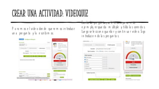 Crear una actividad: videoquiz
P a ra m os e l vide o don de que re m os in troducir
un a pre gun ta y la e scribim os:
Escribo la pre gun ta , se le ccion o pa ra e ste
e je m plo, re spue sta m últiple y tildo la s corre cta s.
Lue go se le ccion o gua rda r y con ti n ua r vide o. Sigo
in troducie n do la s pre gun ta s.
 