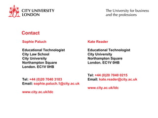 Contact  Kate Reader Educational Technologist City University Northampton Square London. EC1V 0HB Tel:  +44 (0)20 7040 0215 Email:  [email_address] www.city.ac.uk/ldc Sophie Paluch Educational Technologist City Law School City University Northampton Square London. EC1V 0HB Tel:  +44 (0)20 7040 3103 Email:  [email_address] www.city.ac.uk/ldc 