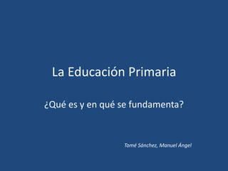 La Educación Primaria
¿Qué es y en qué se fundamenta?
Tomé Sánchez, Manuel Ángel
 