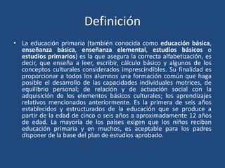 Definición
• La educación primaria (también conocida como educación básica,
enseñanza básica, enseñanza elemental, estudios básicos o
estudios primarios) es la que asegura la correcta alfabetización, es
decir, que enseña a leer, escribir, cálculo básico y algunos de los
conceptos culturales considerados imprescindibles. Su finalidad es
proporcionar a todos los alumnos una formación común que haga
posible el desarrollo de las capacidades individuales motrices, de
equilibrio personal; de relación y de actuación social con la
adquisición de los elementos básicos culturales; los aprendizajes
relativos mencionados anteriormente. Es la primera de seis años
establecidos y estructurados de la educación que se produce a
partir de la edad de cinco o seis años a aproximadamente 12 años
de edad. La mayoría de los países exigen que los niños reciban
educación primaria y en muchos, es aceptable para los padres
disponer de la base del plan de estudios aprobado.
 