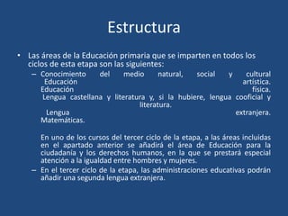 Estructura
• Las áreas de la Educación primaria que se imparten en todos los
ciclos de esta etapa son las siguientes:
– Conocimiento del medio natural, social y cultural
Educación artística.
Educación física.
Lengua castellana y literatura y, si la hubiere, lengua cooficial y
literatura.
Lengua extranjera.
Matemáticas.
En uno de los cursos del tercer ciclo de la etapa, a las áreas incluidas
en el apartado anterior se añadirá el área de Educación para la
ciudadanía y los derechos humanos, en la que se prestará especial
atención a la igualdad entre hombres y mujeres.
– En el tercer ciclo de la etapa, las administraciones educativas podrán
añadir una segunda lengua extranjera.
 