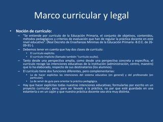 Marco curricular y legal
• Noción de currículo:
– “Se entiende por currículo de la Educación Primaria, el conjunto de objetivos, contenidos,
métodos pedagógicos y criterios de evaluación que han de regular la práctica docente en este
nivel educativo”. (Real Decreto de Enseñanzas Mínimas de la Educación Primaria -B.O.E. de 26-
09-91-).
– Debemos tener en cuenta que hay dos clases de currículo:
• El currículo explícito.
• El currículo implícito (llamado también “currículo oculto).
– Tanto desde una perspectiva amplia, como desde una perspectiva concreta y específica, el
currículo recoge las intenciones educativas de la institución (administración, centro, maestro)
que lo ha elaborado, respecto de sus destinatarios (los alumnos).
– El currículo tiene dos funciones diferentes, pero complementarias:
• La de hacer explícitas las intenciones del sistema educativo (en general) y del profesorado (en
particular).
• La de servir de guía para orientar la práctica pedagógica.
– Hay que hacer explícitas todas nuestras intenciones educativas; formularlas por escrito en un
proyecto curricular; pero, para ser llevado a la práctica, no par que esté guardado en una
estantería o en un cajón y que nuestra práctica docente sea otra muy distinta.
 