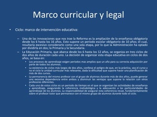 Marco curricular y legal
• Ciclo: marco de intervención educativa:
– Una de las innovaciones que nos trae la Reforma es la ampliación de la enseñanza obligatoria
desde los 6 hasta los 16 años. Esto supone un periodo escolar obligatorio de 10 años; el cual,
resultaría excesivo considerarlo como una sola etapa, por lo que la Administración ha optado
por dividirla en dos; la Primaria y la Secundaria.
– La Educación Primaria, que abarca desde los 6 hasta los 12 años, se organiza en tres ciclos de
dos años de duración cada uno. La decisión de organizar esta etapa educativa en ciclos de dos
años, se basa en:
• Los procesos de aprendizaje exigen periodos mas amplios que un año para su correcta adquisición por
parte de todos los alumnos.
• La existencia de ciclos más largos de dos años, conlleva el peligro de que, en la práctica, sea el curso y
no el ciclo la unidad curricular más relevante, dada la dificultad que supone hacer una planificación de
más de dos cursos.
• La permanencia del mismo profesor con el grupo de alumnos durante más de dos años, puede generar
una excesiva dependencia entre ambos y disminuir las ventajas que supone la relación con otros
profesores diferentes.
• Cada uno de estos ciclos es un periodo de tiempo en el que se organizan las actividades de enseñanza
y aprendizaje, asegurando la coherencia metodológica y la adecuación a las particularidades de
aprendizaje de los alumnos. La responsabilidad de asegurar esta coherencia recae, fundamentalmente
sobre el profesor tutor que permanece con el mismo grupo de alumnos durante todo el ciclo.
 