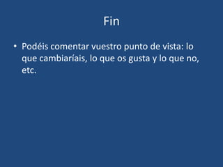 Fin
• Podéis comentar vuestro punto de vista: lo
que cambiaríais, lo que os gusta y lo que no,
etc.
 