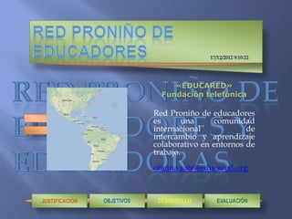 «EDUCARED»
                  Fundación telefónica

                Red Proniño de educadores
                es       una    comunidad
                internacional            de
                intercambio y aprendizaje
                colaborativo en entornos de
                trabajo.
                oficina.sate@educared.org



JUSTIFICACIÓN
 